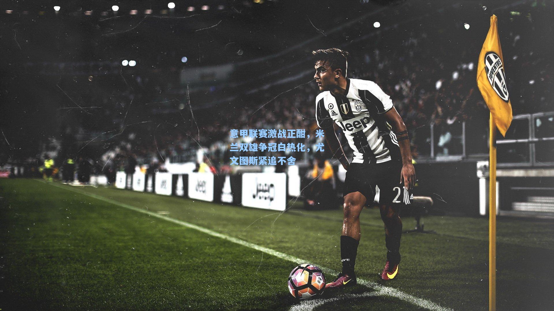 意甲联赛激战正酣，米兰双雄争冠白热化，尤文图斯紧追不舍