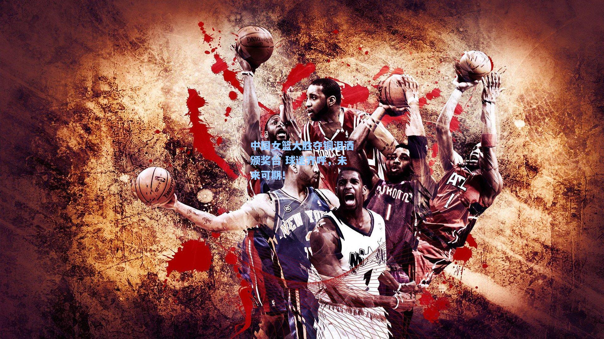 中国女篮大胜夺铜泪洒颁奖台 球迷齐呼，未来可期！