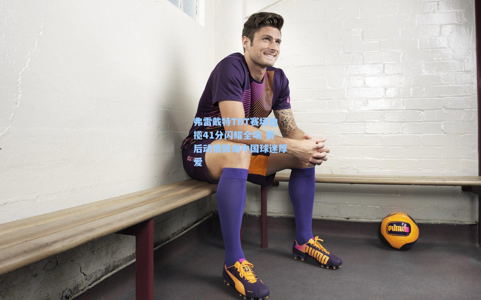 弗雷戴特TBT赛场独揽41分闪耀全场 赛后动情致谢中国球迷厚爱