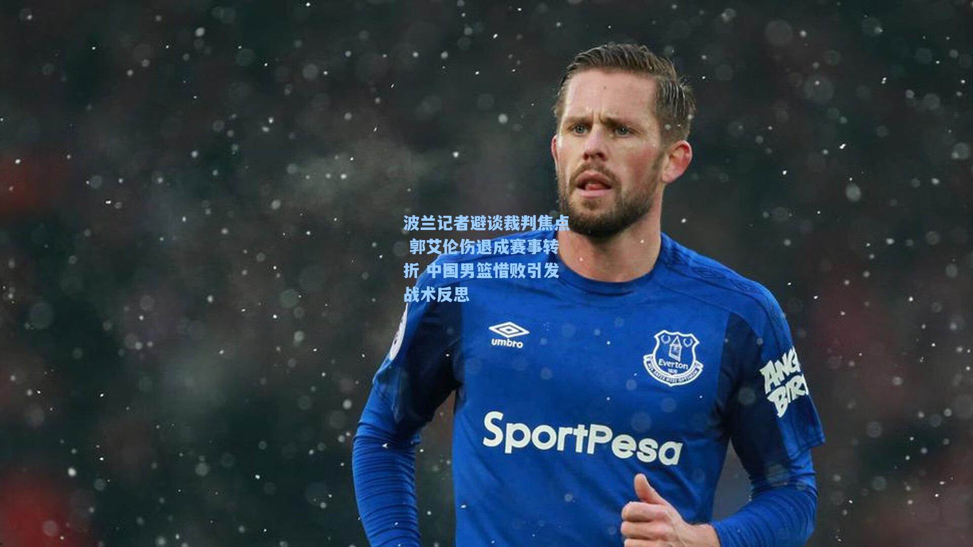 波兰记者避谈裁判焦点 郭艾伦伤退成赛事转折 中国男篮惜败引发战术反思